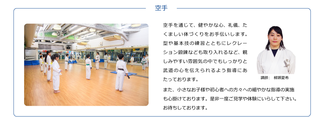 【講師：柳瀬夏希】空手を通じて、健やかな心、礼儀、たくましい体づくりをお手伝いします。型や基本技の練習とともにレクレーション鍛錬なども取り入れるなど、親しみやすい雰囲気の中でもしっかりと武道の心を伝えられるよう指導にあたっております。また、小さなお子様や初心者への方々への細やかな指導の実施も心掛けております。是非一度ご見学や体験にいらして下さい。お待ちしております。