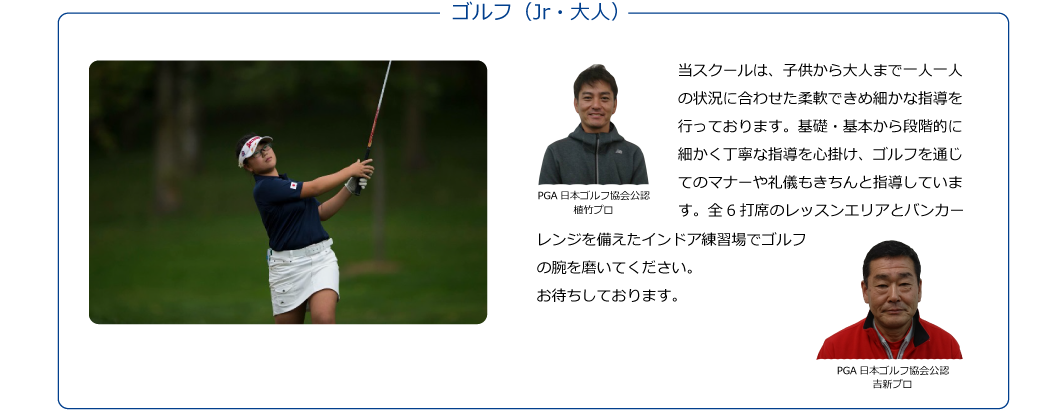 【PGA日本ゴルフ協会公認 植竹プロ 吉新プロ】当スクールは、子供から大人まで一人一人の状況に合わせた柔軟できめ細かな指導を行っております。基礎・基本から段階的に細かく丁寧な指導を心掛け、ゴルフを通じてのマナーや礼儀もきちんと指導しています。全6打席のレッスンエリアとバンカーレンジを備えたインドア練習場でゴルフの腕を磨いてください。お待ちしております。